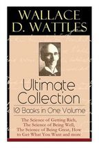 Wallace D. Wattles Ultimate Collection - 10 Books in One Volume